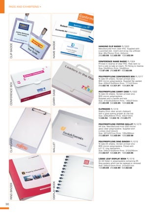 30
PADS AND EXHIBITIONS •
CLIPBOARD PL1016
Quality 2mm clear acrylic clipboard
with a good looking gripper at the top.
Size: 228x355mm Print: 43x210mm
50/£4.54 100/£4.13 250/£3.71
LOOSE LEAF DISPLAY BOOK PL1018
An A4 folder in polypropylene containing 25
filing pockets which can be replaced or removed.
Size: 245x310mm Print: 310x231mm
100/£5.69 250/£2.89 500/£2.62
POLYPROPYLENE RING BINDER PL1019
To take A4 sheets. Screen printed onto
800 micron polypropylene. Fitted with
a 2 ‘D’ ring mechanism.
Size: 245x312x25mm Print: 312x245mm
250/£2.57 500/£2.31 1000/£2.05
POLYPROPYLENE POPPER WALLET PL1015
A4 size. Manufactured from 200 micron
gloss clear polypropylene. Supplied with
a press stud closure.
Size: 337x237mm Print: 100x280mm
250/£0.81 500/£0.64 1000/£0.58
HANGING CLIP BADGE PL1023
Manufactured from clear PVC. Supplied with
a punched slot, insert and strap clip unfitted.
Size: 95x75xmm Print: 0x0xmm
250/£0.59 500/£0.59 1000/£0.54
CONFERENCE NAME BADGE PL1024
Printed in reverse of clear PVC. Heat bent to
form a slot to take an insert. Pin fitting to reverse.
Size: 54x90mm Print: 54x90mm
100/£1.06 250/£0.97 500/£0.84
POLYPROPYLENE CONFERENCE BOX PL1017
To take A4 sheets. Screen printed onto
800 micron polypropylene. Supplied flat packed.
Size: 230x315x25mm Print: 117x315mm
250/£2.16 500/£1.91 1000/£1.70
POLYPROPYLENE CARRY CASE PL1022
To take A4 sheets. Screen printed onto
800 micron polypropylene.
Supplied with a handle and lock.
Size: 315x25x230mm Print: 140x315mm
250/£3.99 500/£3.65 1000/£3.38
CLIPBADGE
NAMEBADGE
CONFERENCEBOX
CARRYCASE
CLIPBOARD
WALLET
RINGBINDER
DISPLAYBOOK
 