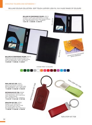 32
EXECUTIVE FOLDERS AND NOTEBOOKS •
BELLUNO A5 CONFERENCE FOLDER JP2013
Finished in a soft touch Leatherette in a range
of colours with a distinctive colour change emboss.
Size: 182x15x230mm Print: 110x90mm
50/£7.75 100/£6.98 250/£6.74
BELLUNO A4 CONFERENCE FOLDER JP2012
Padded and stitched conference folder in a
range of colours with a colour change emboss.
Size: 241x30x320mm Print: 90x110mm
50/£10.23 100/£9.38 250/£9.07
BELLUNOA5
BELLUNOA4
BELLUNO COLOUR COLLECTION. SOFT TOUCH LEATHER LOOK PU, IN A HUGE RANGE OF COLOURS
DISTINCTIVE COLOUR CHANGE
WHEN EMBOSSED
CHOOSE FROM 15 COLOURS
MINI LOOP KEY FOB JP2031
Loop key fob finished in coloured
Belluno leatherette, with a matt clasp.
Size: 80x5x28mm Print: 100x15mm
100/£2.64 250/£2.48 500/£2.34
NON-STOP KEY FOB JP2030
Supplied in soft leatherette,
the loop allows your logo to wrap
around both sides non-stop.
Size: 80x5x28mm Print: 100x15mm
100/£2.64 250/£2.48 500/£2.34
RECTANGULAR KEY FOB JP2032
Traditional key fob finished in soft
touch leatherette, with a distinctive
colour change emboss.
Size: 78x4x40mm Print: 30x50mm
100/£1.47 250/£1.36 500/£1.26
NON-STOP KEY FOB
MINI LOOP KEY FOB
RECTANGULARKEYFOB
 