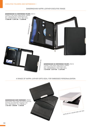34
EXECUTIVE FOLDERS AND NOTEBOOKS •
SANDRINGHAM A4 CONFERENCE FOLDER JP2014
Finished in high quality nappa leather supplied
with a fitted pad and a presentation box.
Size: 275x50x340mm Print: 90x110mm
25/£40.50 50/£37.20 100/£34.05
SANDRINGHAM A5 CONFERENCE FOLDER JP2016
Finished in high quality nappa leather supplied
with a fitted pad and a presentation box.
Size: 190x30x255mm Print: 90x110mm
25/£19.65 50/£17.03 100/£15.83
SANDRINGHAM CARD DISPENSER JP2033
Sandringham black nappa soft leather personal
business card dispenser. Supplied in box.
Size: 105x70x6mm Print: 60x35mm
25/£7.44 50/£5.89 100/£5.22
SANDRINGHAMA4
SANDRINGHAMA5
SANDRINGHAM NAPPA LEATHER EXECUTIVE RANGE
A RANGE OF NAPPA LEATHER GIFTS IDEAL FOR EMBOSSED PERSONALISATION
SUPPLIED IN A SILVER GREY GIFT BOX
 