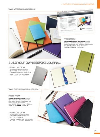 35
• EXECUTIVE FOLDERS AND NOTEBOOKS
WWW.WIRONOTEBOOKBUILDER.COM
POCKET WIRO-NOTEBOOK JP2034
Wiro-notebook in Belluno leatherette
plain paper. Options of lined paper and
elastic closure also available.
Size: 94x15x138mm Print: 110x90mm
25/£6.21 50/£4.84 100/£4.16
POCKET CASEBOUND NOTEBOOK JP2022
Casebound notebooks available in a range of
colours also choose your paper and elastic colour.
Size: 94x15x138mm Print: 90x110mm
25/£6.31 50/£4.96 100/£4.26
WWW.NOTEBOOKBUILDER.CO.UK
BUILD YOUR OWN BESPOKE JOURNAL!
• POCKET, A5 OR A4
• PLAIN OR LINED PAPER
• PU OR LEATHER
• LARGE RANGE OF COLOURS
• POCKET, A5 OR A4
• CHOOSE YOUR PAPER
• CHOOSE ELASTIC COLOUR
• PEN LOOP OR POCKET?
PRICES FROM:
PRICES FROM:
 