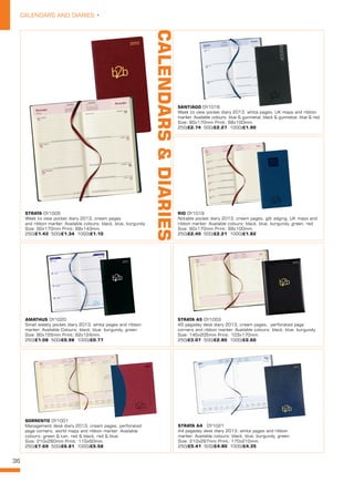 36
CALENDARS AND DIARIES •
STRATA DY1005
Week to view pocket diary 2013, cream pages
and ribbon marker. Available colours: black, blue, burgundy.
Size: 90x170mm Print: 68x143mm. 
250/£1.43 500/£1.34 1000/£1.10
RIO DY1019
Notable pocket diary 2013, cream pages, gilt edging, UK maps and
ribbon marker. Available colours: black, blue, burgundy, green, red.
Size: 90x170mm Print: 68x100mm. 
250/£2.45 500/£2.21 1000/£1.82
STRATA A5 DY1003
A5 pagaday desk diary 2013, cream pages, perforated page
corners and ribbon marker. Available colours: black, blue, burgundy.
Size: 145x205mm Print: 103x170mm. 
250/£3.07 500/£2.80 1000/£2.60
STRATA A4  DY1021
A4 pagaday desk diary 2013, white pages and ribbon
marker. Available colours: black, blue, burgundy, green.
Size: 210x297mm Print: 170x210mm. 
250/£5.41 500/£4.80 1000/£4.35
SANTIAGO DY1018
Week to view pocket diary 2013, white pages, UK maps and ribbon
marker. Available colours: blue & gunmetal, black & gunmetal, blue & red.
Size: 90x170mm Print: 68x100mm. 
250/£2.74 500/£2.27 1000/£1.90
AMATHUS DY1020
Small weekly pocket diary 2013, white pages and ribbon
marker. Available Colours: black, blue, burgundy, green.
Size: 80x155mm Print: 62x124mm. 
250/£1.08 500/£0.98 1000/£0.77
SORRENTO DY1001
Management desk diary 2013, cream pages, perforated
page corners, world maps and ribbon marker. Available
colours: green & tan, red & black, red & blue.
Size: 210x260mm Print: 110x60mm. 
250/£7.69 500/£6.81 1000/£5.58
CALENDARS&DIARIES
 