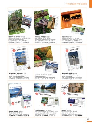 37
• CALENDARS AND DIARIES
WORLD WILDLIFE DY1023
6 leaf memo 2013, white wires,
packed into manilla.
Size: 312x438mm Print: 270x65mm. 
250/£5.22 500/£4.41 1000/£3.74
BEAUTY OF BRITAIN DY1010
Wall calendar 2013, 13 leaf, white wires,
packed into board envelopes.
Size: 312x438mm Print: 270x65mm. 
250/£5.22 500/£4.41 1000/£3.74
INSIGHT DY1028
Desk calendar 2013, 14 leaf,
gloss varnish on leaves.
Size: 280x145mm Print: 252x30mm
250/£4.44 500/£4.13 1000/£3.98
ANIMAL ANTICS DY1026
Wall calendar 2013, 13 leaf,
white wires, packed into board envelopes.
Size: 338x492mm Print: 314x65mm. 
250/£6.14 500/£5.29 1000/£4.62
VISIONS OF BRITAIN  DY1027
Desk Calendar 2013
Size: 460x415mm Print: 440x60mm
250/£7.14 500/£6.40 1000/£5.86
FREEDOM DY1024
Wall calendar 2013. 12 leaf plus
acetate cover. Spot Varnish on leaves.
Size: 492x338 Print: 472x53mm. 
250/£4.64 500/£4.13 1000/£3.98
MEMORABLE BRITAIN DY1022
6 leaf memo 2013, white wires,
packed into manilla envelopes.
Size: 312x438mm Print: 270x65mm. 
250/£2.66 500/£2.28 1000/£1.97
PRECIOUS EARTH  DY1029
Desk calendar 2013, 14 leaf. White easel
and wires, packed into board envelopes.
Size: 280x145mm Print: 252x30mm
250/£4.19 500/£3.89 1000/£3.73
WORLD IN VIEW DY1017
Mini desk calendar 2013.
Size: 118x174mm Print: 108x26mm. 
250/£3.32 500/£2.71 1000/£2.34
 