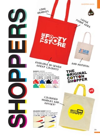05
SHOPPER BAGSSHOPPER BAGS
SHOPSHOPPERSPERS
LONG
HANDLES
AND NATURAL
COLOUREDHANDLES ANDGUSSET!
AVAILABLE IN SEVEN
GREAT COLOURS!
LARGE
PRINT
AREA
BUDGET-L BB0560
Budget coloured/natural cotton
shopper tote bag with long handles.
Size: 405x370mm Print: 250x250mm.
NAT 500/£0.97 1000/£0.92 2500/£0.87
COL 500/£1.18 1000/£1.13 2500/£1.07
COLOURED GUSSET BB0555
5oz Cotton shopper with coloured gusset.
Size: 405x152x2mm Print: 250x280mm.
250/£1.96 500/£1.87 1000/£1.78
NEW!
~
 