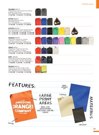 09
SPORTS BAGS
DRACO BB0541
420D Nylon drawstring carry bag,
available in a variety of colours.
Size: 340x305mm Print: 225x225mm.
500/£1.39 1000/£1.33 2500/£1.26
PEGASUS BB0509
420D Nylon drawstring rucksack,
available in a variety of colours.
Size: 320x440mm Print: 225x225mm.
500/£1.57 1000/£1.50 2500/£1.43
MATERIALS
RIPSTOP
NYLON
NON-
WOVEN
PP
IDEAL FOR
ADVERTISING
MESSAGES AND BIG
LOGOS!
LARGE
PRINT
AREAS
COTTON
features:
PICTOR BB0564
Recyclable 80g non woven
PP drawstring bag.
Size: 310x430mm Print: 225x225mm.
500/£1.06 1000/£1.01 2500/£0.96
ELECTRA BB0559
8oz Natural/colour cotton drawstring bag.
Size: 405x370mm Print: 225x225mm.
NAT 500/£1.38 1000/£1.32 2500/£1.25
COL 500/£1.70 1000/£1.62 2500/£1.54
CELSIUS BB0519
420D Nylon drawstring bag in high
visibility colours with a reflective band.
Size: 440x320mm Print: 225x225mm.
500/£1.68 1000/£1.60 2500/£1.52
COLUMBA BB0510
420D Ripstop nylon drawstring rucksack,
available in two colours.
Size: 320x440mm Print: 225x225mm.
500/£1.65 1000/£1.57 2500/£1.50
BASE  BB0499
Round based drawstring bag with black
string and looped ring base attachment.
Size: 300x450mm dia Print: 225x225mm.
250/£2.05 500/£1.96 1000/£1.86
 