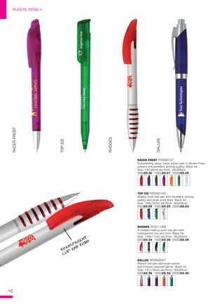 10
PLASTIC PENS •
RACERFROST
TOPICE
RHODES
DALLASRACER FROST TPC600101
Outstanding value, twist action pen in vibrant frost
colours and excellent writing quality. Black ink.
Size: 141x9mm dia Print: 40x20mm. 
500/£0.32 1000/£0.27 2500/£0.25
TOP ICE TPC500103
Quality frost ball pen with excellent writing
quality and large print area. Black ink.
Size: 146x10mm dia Print: 40x20mm. 
500/£0.29 1000/£0.25 2500/£0.23
RHODES TPC011002
A modern looking push clip pen with
transparent clip and trim. Black ink.
Size: 149x11mm dia Print: 30x20mm. 
500/£0.34 1000/£0.30 2500/£0.28
DALLAS TPCPN0047
Plastic ball pen with push action
and frosted coloured barrel. Black ink.
Size: 141x16mm dia Print: 30x20mm. 
500/£0.36 1000/£0.32 2500/£0.30
TRANSPARENT
CLIP
AND TRIM
 