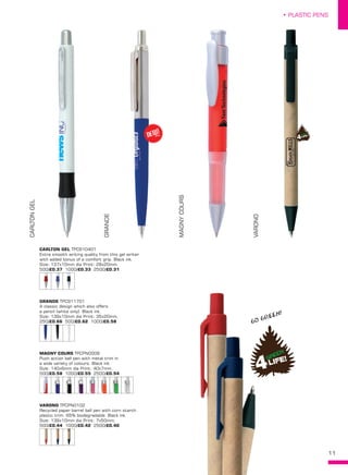 11
• PLASTIC PENS
CARLTONGEL
GRANDE
MAGNYCOURS
VARONO
CARLTON GEL TPC910401
Extra smooth writing quality from this gel writer
with added bonus of a comfort grip. Black ink.
Size: 137x10mm dia Print: 28x20mm.
500/£0.37 1000/£0.33 2500/£0.31
VARONO TPCPN0102
Recycled paper barrel ball pen with corn starch
plastic trim. 65% biodegradable. Black ink.
Size: 139x10mm dia Print: 7x50mm.
500/£0.44 1000/£0.42 2500/£0.40
MAGNY COURS TPCPN0009
Push action ball pen with metal trim in
a wide variety of colours. Black ink.
Size: 140x6mm dia Print: 40x7mm.
500/£0.58 1000/£0.55 2500/£0.54
GRANDE TPC911701
A classic design which also offers
a pencil (white only). Black ink.
Size: 139x10mm dia Print: 35x20mm.
250/£0.66 500/£0.62 1000/£0.58
NEW!
~
GO GREEN!
 