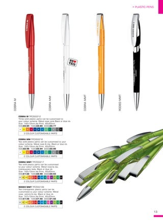 13
• PLASTIC PENS
COBRAM
COBRAMM
COBRAMMT
RODEOMMT
GTR VTRRTR PTR ITR ATRSTR OTR HTR HTR1 DTR1 MTR TTR TVTR1
2 COLOUR CUSTOMISABLE PARTS
GTR VTRRTR PTR ITR ATRSTR OTR HTR HTR1 DTR1 MTR TTR TVTR1
2 COLOUR CUSTOMISABLE PARTS
U R Y AW H D M F Z I C
3 COLOUR CUSTOMISABLE PARTS
U R Y AW H D M F Z I C
2 COLOUR CUSTOMISABLE PARTS
COBRA M TPC550212
Three solid plastic parts can be customised to
your colour scheme. Metal nose cone.Black or blue ink.
Size: 142x10mm dia Print: 40x20mm. 
500/£0.84 1000/£0.80 3000/£0.77
COBRA MM TPC550216
Two solid plastic parts can be customised to your
colour scheme. Metal nose & clip. Black or blue ink.
Size: 142x10mm dia Print: 40x20mm. 
500/£0.98 1000/£0.94 3000/£0.90
COBRA MMT TPC550217
Two solid plastic parts can be customised
to your colour scheme. Metal nose & clip,
transluscent body. Black or blue ink.
Size: 142x10mm dia Print: 40x20mm. 
500/£1.02 1000/£0.98 3000/£0.93
RODEO MMT TPC550106
Two transparent plastic parts can be
customised to your colour scheme. Metal
nose, centre & clip. Black or blue ink.
Size: 147x10mm dia Print: 40x20mm. 
500/£1.56 1000/£1.50 3000/£1.42
 