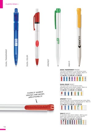 14
PLASTIC PENS •
DUCALTRANSPARENT
DUCALCOLOR
iPROTECT
PIERFTDUCAL TRANSPARENT PN0326
The Ducal Transparent is an attractive Italian
designed push button plastic ballpen. Black ink.
Size: 140x10mm dia Print: 45x20mm
500/£0.35 1000/£0.30 2000/£0.30
DUCAL COLOR PN0327
The Ducal Color is an attractive Italian
designed push button plastic ballpen. Black ink.
Size: 140x10mm dia Print: 45x20mm
500/£0.33 1000/£0.28 2000/£0.28
iPROTECT PN0328
The iProtect pen is an antibacterial pen which offers
99.5% protection against viruses and germs. Black ink.
Size: 127x10mm dia Print: 45x20mm
500/£0.33 1000/£0.28 2000/£0.28
PIER FT PN0315
An excellent value plastic ballpen, offering good
quality with a generous print area. Blue ink.
Size: 128x10mm dia Print: 45x20mm
500/£0.26 1000/£0.20 2000/£0.20
PROTECT AGAINST
VIRUSES AND GERMS
WITH iPROTECT!
 