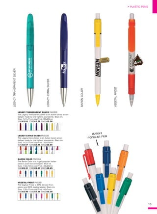 15
• PLASTIC PENS
LEGACYTRANSPARENTSILVER
LEGACYEXTRASILVER
BARONCOLOR
VEGETALFROST
LEGACY TRANSPARENT SILVER PN0329
The Legacy Transparent Silver is an Italian twist action
ballpen made to the highest standards. Black ink.
Size: 141x11mm dia Print: 35x20mm
500/£0.61 1000/£0.56 2000/£0.56
LEGACY EXTRA SILVER PN0330
The Legacy Extra Silver is an Italian twist action
ballpen made to the highest standards. Black ink.
Size: 141x11mm dia Print: 35x20mm
500/£0.61 1000/£0.56 2000/£0.56
BARON COLOR PN0304
The Baron Color is a hugely popular Italian
plastic push button ballpen. Blue ink.
Size: 140x10mm dia Print: 45x20mm
500/£0.31 1000/£0.25 2000/£0.25
VEGETAL FROST PN0331
The Vegetal Frost is 80% derived from
plants and 80% biodegradable. Black ink.
Size: 135x11mm dia Print: 45x7mm
500/£0.40 1000/£0.38 2000/£0.38
HUGELY
POPULAR PEN
BEST
SELLER!
 