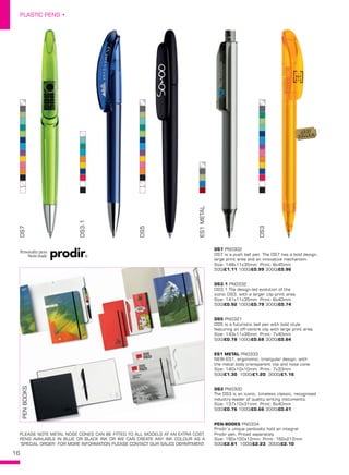 16
PLASTIC PENS •
DS3.1
DS7
DS5
ES1METAL
DS3
DS7 PN0302
DS7 is a push ball pen. The DS7 has a bold design,
large print area and an innovative mechanism.
Size: 148x11x35mm Print: 8x45mm
500/£1.11 1000/£0.99 3000/£0.96
DS5 PN0321
DS5 is a futuristic ball pen with bold style
featuring an off-centre clip with large print area.
Size: 143x11x36mm Print: 7x40mm
500/£0.78 1000/£0.68 3000/£0.64
DS3 PN0300
The DS3 is an iconic, timeless classic, recognised
industry-leader of quality writing instuments.
Size: 137x10x31mm Print: 8x40mm
500/£0.76 1000/£0.66 3000/£0.61
DS3.1 PN0332
DS3.1 The design-led evolution of the
iconic DS3, with a larger clip-print area.
Size: 141x11x35mm Print: 8x40mm
500/£0.92 1000/£0.79 3000/£0.74
ES1 METAL PN0333
NEW-ES1, ergonomic, triangular design, with
the metal body transparent clip and nose cone.
Size: 140x10x10mm Print: 7x33mm
500/£1.30 1000/£1.20 3000/£1.16
PEN-BOOKS PN0334
Prodir’s unique penbooks hold an integral
Prodir pen, Priced separately.
Size: 160x100x12mm Print: 160x212mm
500/£2.61 1000/£2.23 3000/£2.10
PLEASE NOTE METAL NOSE CONES CAN BE FITTED TO ALL MODELS AT AN EXTRA COST.
PENS AVAILABLE IN BLUE OR BLACK INK OR WE CAN CREATE ANY INK COLOUR AS A
‘SPECIAL ORDER’ FOR MORE INFORMATION PLEASE CONTACT OUR SALES DEPARTMENT.
Personality pens.
Swiss made.
PENBOOKS
BEST
SELLER!
 