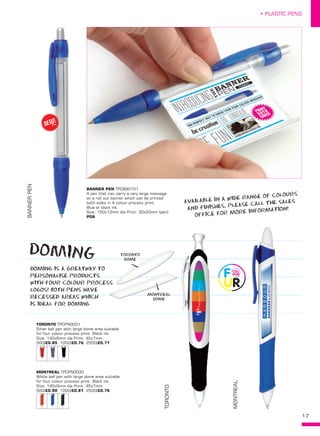 17
• PLASTIC PENS
BANNERPEN
TORONTO
MONTREAL
BANNER PEN TPC880101
A pen that can carry a very large message
on a roll out banner which can be printed
both sides in 4 colour process print.
Blue or black ink.
Size: 150x13mm dia Print: 30x20mm (pen).
POA
TORONTO TPCPN0031
Silver ball pen with large dome area suitable
for four colour process print. Black ink.
Size: 140x6mm dia Print: 45x7mm.
500/£0.85 1000/£0.76 2500/£0.71
MONTREAL TPCPN0030
White ball pen with large dome area suitable
for four colour process print. Black ink.
Size: 145x9mm dia Print: 45x7mm.
500/£0.90 1000/£0.81 2500/£0.76
DOMING
DOMING IS A GREATWAY TO
PERSONALISE PRODUCTS
WITH FOUR COLOUR PROCESS
LOGOS! BOTH PENS HAVE
RECESSED AREAS WHICH
IS IDEAL FOR DOMING
AVAILABLE IN A WIDE RANGE OF COLOURS
AND FINISHES, PLEASE CALL THE SALES
OFFICE FOR MORE INFORMATION!
WITH FOUR COLOUR PROCESSWITH FOUR COLOUR PROCESS
TORONTO
DOME
MONTREAL
DOME
NEW!
~
 