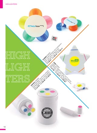 18
HIGHLIGHTERS
B
A
SIC XX0000
Product
description.
Product
description.
S
ize:000x000x000m
m
Print:000x00m
m
.
250/£00.00
500/£00.00
1000/£00.00
STA
R
 PN
0607
Large
star
shaped
highlighter
w
ith
5
coloured
highlighters.Blue,green,yellow,orange
and
pink.
S
ize:115x115x11m
m
.Print:55x55m
m
.
500/£1.00
1000/£0.95
2500/£0.89
FLO
W
ER
 PN
0600
Flow
er
shaped
highlighter
w
ith
5
highlighters.
Yellow,blue,green,orange
and
pink.
S
ize:98x18m
m
.Print:50m
m
dia.
500/£0.81
1000/£0.76
2500/£0.71
FO
X
H
A
LL PN
0608
Pop
up
highlighter
set
w
ith
four
coloured
highlighters.Blue,green,pink
and
yellow.
S
ize:100x65m
m
dia.Print:65x150m
m
.
500/£1.04
1000/£0.98
2500/£0.93
highlighters.Blue,green,yellow,orange
and
pink.
HIGHLIGHTERS
 