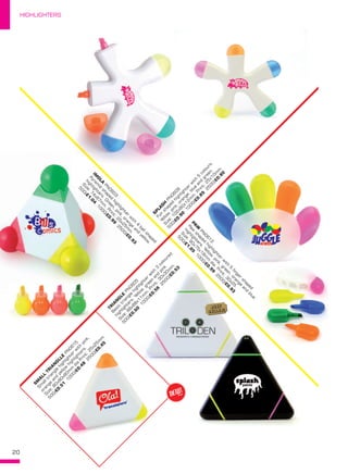 20
HIGHLIGHTERS
PA
W
 PN
0613
Paw
shaped
highlighter
w
ith
5
finger
shaped
highlighters.Yellow,pink,green,orange
and
blue.
S
ize:90x75x18m
m
dia.Print:30x25.
500/£1.05
1000/£0.99
2500/£0.93
SP
LA
SH
 PN
0609
Fun
shaped
highlighter
w
ith
5
colours.
Yellow,pink,orange,blue
and
green.
S
ize:102x80x12m
m
.Print:25x10m
m
.
500/£0.90
1000/£0.85
2500/£0.80
TR
IA
N
G
LE PN
0605
Basic
triangle
highlighter
w
ith
3
coloured
highlighters.Yellow,green
and
pink.
S
ize:88x88x11m
m
.Print:30x30m
m
.
500/£0.60
1000/£0.56
2500/£0.53
SM
A
LL TR
IA
N
G
LLE PN
0615
S
m
alltriangle
highlighter
w
ith
pink,
orange
and
yellow
highlighters.
S
ize:80x80x80m
m
dia
Print:25x25m
m
.
500/£0.51
1000/£0.48
2500/£0.45
TR
IA
N
G
LE 
IM
O
LA
 PN
0603
Pyram
id
shaped
highlighter
w
ith
4
ballshaped
highlighters.G
reen,pink,orange
and
yellow.
S
ize:74x87m
m
.Print:25x25m
m
.
500/£1.04
1000/£0.99
2500/£0.93
PN
0613
Paw
shaped
highlighter
w
ith
5
finger
shaped
Paw
shaped
highlighter
w
ith
5
finger
shaped
highlighters.Yellow,pink,green,orange
and
blue.
highlighters.Yellow,pink,green,orange
and
blue.
S
ize:90x75x18m
m
dia.Print:30x25.
S
ize:90x75x18m
m
dia.Print:30x25.
1000/£0.99
/£0.99
Fun
shaped
highlighter
w
ith
5
colours.
Yellow,pink,orange,blue
and
green.
S
ize:102x80x12m
m
.Print:25x10m
m
.
/£0.85
2500/£0.80
NEW!
~
Fun
shaped
highlighter
w
ith
5
colours.
IM
O
LA
 PN
0603
Pyram
id
shaped
highlighter
w
ith
4
ballshaped
highlighters.G
reen,pink,orange
and
yellow.
S
ize:74x87m
m
.Print:25x25m
m
.
BEST
SELLER!
 