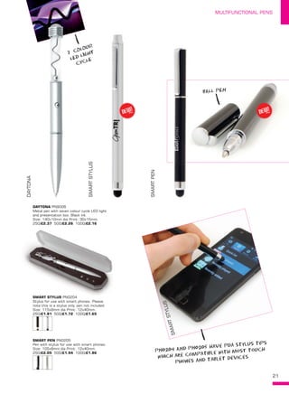 21
MULTIFUNCTIONAL PENS
DAYTONA
SMARTSTYLUS
SMARTPEN
DAYTONA PN9006
Metal pen with seven colour cycle LED light
and presentation box. Black ink.
Size: 140x10mm dia Print: 30x15mm.
250/£2.37 500/£2.26 1000/£2.16
SMART STYLUS PN0204
Stylus for use with smart phones. Please
note this is a stylus only, pen not included.
Size: 115x8mm dia Print: 12x40mm.
250/£1.81 500/£1.72 1000/£1.65
SMART PEN PN0205
Pen with stylus for use with smart phones.
Size: 105x8mm dia Print: 12x40mm.
250/£2.05 500/£1.94 1000/£1.86
SMARTSTYLUS
PN0204 AND PN0205 have pda stylus tips
which are compatible with mosT touch
phones aNd tablet devices
7 COLOUR
LED LIGHT
CYCLE
BALL PEN
NEW!
~ NEW!
~
 