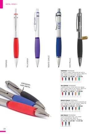 22
METAL PENS •
TORPEDO TPCPN0039
An elegant modern looking ball pen with a
wide range of comfort grip colours. Black ink.
Size: 143x12mm dia Print: 35x6mm.
250/£0.65 500/£0.60 1000/£0.58
TALLADEGA TPCPN0004
A quality version of this well know design
with a great range of clip colours. Black ink.
Size: 140x12mm dia Print: 35x6mm.
250/£0.93 500/£0.87 1000/£0.83
MONTE-CARLO TPCPN0001
A curvy clip on a solidly constructed ball pen
with a great range of grip colours. Black ink.
Size: 140x9mm dia Print: 35x6mm.
250/£0.99 500/£0.94 1000/£0.92
SAO PAULO TPCPN0003
A truly prestigious look - gun metal
with a coloured grip. Black ink.
Size: 140x13mm dia Print: 35x6mm.
250/£1.14 500/£1.08 1000/£1.06
TORPEDO
TALLADEGA
MONTE-CARLO
SAOPAULO
22
GORGEOUSGUN METAL
BEST
SELLER!
 