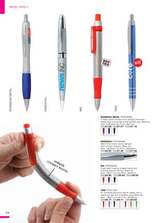 24
METAL PENS •
24
SHANGHAI METAL TPCPN0505
A heavy metal version of an industry favourite -
stylish with a curvy barrel and comfort grip. Black ink.
Size: 138x9mm dia Print: 45x7mm.
250/£1.28 500/£1.21 1000/£1.16
KNOCKHILL TPCPN0464
Matt finish twist action ball pen
with chrome accents. Black ink.
Size: 140x9mm dia Print: 30x20mm.
250/£2.04 500/£1.95 1000/£1.92
RIO TPCPN0042
A pen with a spring shaped barrel and
printing area to the clip. Black ink.
Size: 140x11mm dia Print: 35x6mm.
500/£0.82 1000/£0.62 2500/£0.59
TRIO TPC911201
An anodised aluminium barrel makes this a
stand out pen and incredible value! Black ink.
Size: 139x11mm dia Print: 35x20mm.
250/£0.77 500/£0.71 1000/£0.68
SHANGHAIMETAL
KNOCKHILL
RIO
TRIO
NEW!
~
UNIQUE
SPRINGY BARREL
 