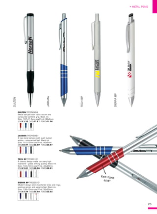 25
• METAL PENS
OULTON TPCPN0494
Metal ball pen with twist action and
contoured comfort grip. Black ink.
Size: 137x11.5mm dia Print: 38x6mm. 
250/£1.33 500/£1.27 1000/£1.24
JARAMA TPCPN0497
A two tone ball pen with push button
action - substantial feel. Black ink.
Size: 141x12mm dia Print: 40x6mm. 
250/£0.94 500/£0.89 1000/£0.87
TECH BP TPC320101
A classic design made to a very high
standard - great writing quality. Black ink.
Size: 134x10mm dia Print: 40x20mm. 
250/£1.01 500/£0.96 1000/£0.91
SIERRA BP TPC920101
Modern design with chamfered ends and rings,
positive action and weighty feel. Black ink.
Size: 139x10mm dia Print: 35x20mm. 
250/£1.24 500/£0.99 1000/£0.93
OULTON
JARAMA
TECHBP
SIERRABP
TWO TONE
GRIP
 