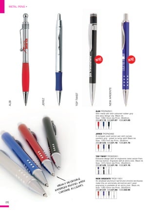 26
METAL PENS •
26
ALBI TPCPN0501
Slim metal pen with coloured rubber grip
and wavy design clip. Black ink.
Size: 138x14mm dia Print: 30x6mm.
250/£1.13 500/£1.07 1000/£1.05
JEREZ TPCPN0482
A compact push action pen with convex
comfort grip - great to write with! Black ink.
Size: 135x7mm dia Print: 35x6mm.
250/£1.23 500/£1.18 1000/£1.15
TOP TWIST TPC920301
Exclusive design with an ergonomic twist action from
the top button. Engraves well at extra cost. Black ink.
Size: 137x10mm dia Print: 35x20mm.
250/£1.25 500/£1.18 1000/£1.15
NEW ARGENTE TPC911501
An anodised aluminium barrel and chrome attributes
make this an extremely attractive pen! Laser
engraving is available at an extra cost. Black ink.
Size: 136x10mm dia Print: 30x20mm.
250/£1.07 500/£1.00 1000/£0.99
ALBI
JEREZ
TOPTWIST
NEWARGENTE
NEW!
~NEW!
~
HIGHLY DESIRABLE
ANODISED BARREL WITH
CHROME ACCENTS
 
