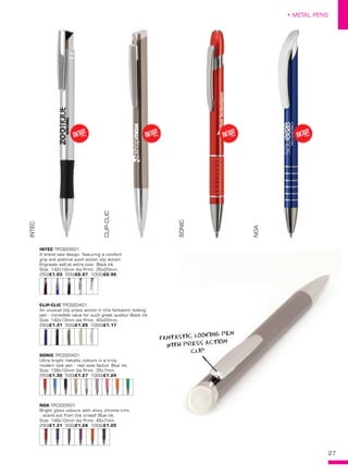 27
• METAL PENS
INTEC TPC920501
A brand new design, featuring a comfort
grip and positive push action clip action.
Engraves well at extra cost. Black ink.
Size: 142x10mm dia Print: 35x20mm..
250/£1.03 500/£0.97 1000/£0.95
CLIP-CLIC TPC920401
An unusual clip press action in this fantastic looking
pen - incredible value for such great quality! Black ink.
Size: 142x10mm dia Print: 40x20mm.
250/£1.31 500/£1.25 1000/£1.17
SONIC TPC220401
Ultra bright metallic colours in a truly
modern look pen - real wow factor. Blue ink.
Size: 139x10mm dia Print: 35x7mm.
250/£1.30 500/£1.27 1000/£1.24
NOA TPC220501
Bright gloss colours with shiny chrome trim
- stand out from the crowd! Blue ink.
Size: 146x10mm dia Print: 45x7mm.
250/£1.31 500/£1.28 1000/£1.25
INTEC
CLIP-CLIC
SONIC
NOA
NEW!
~ NEW!
~ NEW!
~ NEW!
~
FANTASTIC LOOKING PEN
WITH PRESS ACTION
CLIP
 