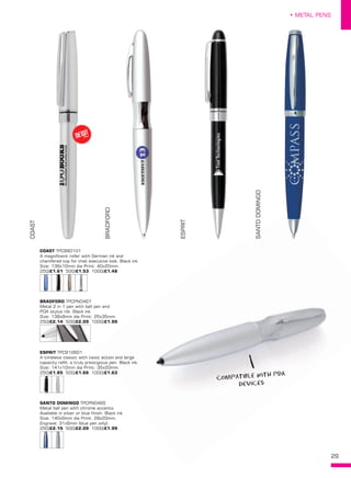 29
• METAL PENS
COAST TPC960101
A magnificent roller with German ink and
chamfered top for that executive look. Black ink.
Size: 136x10mm dia Print: 40x20mm.
250/£1.61 500/£1.53 1000/£1.48
ESPRIT TPC910601
A timeless classic with twist action and large
capacity refill, a truly prestigious pen. Black ink.
Size: 141x10mm dia Print: 35x20mm.
250/£1.85 500/£1.66 1000/£1.63
SANTO DOMINGO TPCPN0465
Metal ball pen with chrome accents.
Available in silver or blue finish. Black ink.
Size: 140x9mm dia Print: 28x20mm.
Engrave: 31x6mm (blue pen only).
250/£2.15 500/£2.09 1000/£1.99
COAST
BRADFORD
ESPRIT
SANTODOMINGO
BRADFORD TPCPN0467
Metal 2 in 1 pen with ball pen and
PDA stylus nib. Black ink.
Size: 138x8mm dia Print: 25x35mm.
250/£2.14 500/£2.09 1000/£1.99
NEW!
~
compatible with PDA
devices
 
