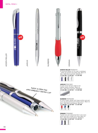 30
METAL PENS •
ACOSTA ROLLER TPC920701
An exclusive design for this year’s catalogue
- great clip tension and quality feel. Black ink.
Size: 136x12mm dia Print: 40x22mm.
250/£1.94 500/£1.87 1000/£1.83
JAVELIN TPC610201
A twist action ball pen made to the
highest quality standard. Black ink.
Size: 140x10mm dia Print: 40x20mm. 
250/£1.98 500/£1.91 1000/£1.83
NURBERG TPCPN0499
An ultra modern design with large comfort grip and
curvy clip and positive push button action. Black ink.
Size: 135x18mm dia Engrave: 35x7mm. 
250/£2.04 500/£1.95 1000/£1.89
CONRAN TPC920801
A great look and substantial feel in this twist
action pen with a great print area. Black ink.
Size: 142x12mm dia Engrave: 40x20mm. 
250/£1.40 500/£1.34 1000/£1.31
ACOSTAROLLER
JAVELIN
NURBERG
CONRAN
NEW!
~NEW!
~
tWIST ACTION PENWITH UNIQUELY SHAPED CLIP
 