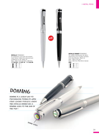 31
• METAL PENS
ROYALLE TPC950501
An ergonomic curvy look and smooth
twist action makes this executive pen
a pleasure to use. Black ink.
Size: 132x11mm dia Print: 30x7mm.
250/£2.22 500/£2.16 1000/£2.06
ROYALLE DOMED TPC950501
For subtle marking why not add a
dome print up to 4 colour process
from only 50 pens. Black ink.
Size: 132x11mm dia
Print: 30x7mm (Pen) 8mm (dome).
POA
DOMING IS A GREAT WAY TO
PERSONALISE PRODUCTS WITH
FOUR COLOUR PROCESS LOGOS!
THE ROYALLE DOMED HAS A
DOMING AREA TO THE END OF
THE PEN !
31
DOMING IS A GREAT WAY TO
PERSONALISE PRODUCTS WITHPERSONALISE PRODUCTS WITH
FOUR COLOUR PROCESS LOGOS!
THE ROYALLE DOMED HAS A
DOMING AREA TO THE END OF
NEW!
~
DOME AREA
DOMING
 