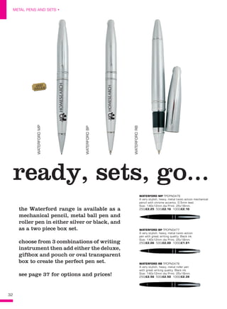 32
METAL PENS AND SETS •
ready, sets, go...
the Waterford range is available as a
mechanical pencil, metal ball pen and
roller pen in either silver or black, and
as a two piece box set.
choose from 3 combinations of writing
instrument then add either the deluxe,
giftbox and pouch or oval transparent
box to create the perfect pen set.
see page 37 for options and prices!
WATERFORD MP TPCPN0479
A very stylish, heavy, metal twist-action mechanical
pencil with chrome accents. 0.5mm lead.
Size: 140x12mm dia Print: 25x18mm. 
250/£2.25 500/£2.16 1000/£2.10
WATERFORD BP TPCPN0477
A very stylish, heavy, metal twist-action
pen with great writing quality. Black ink.
Size: 140x12mm dia Print: 25x18mm. 
250/£2.06 500/£2.00 1000/£1.91
WATERFORD RB TPCPN0478
A very stylish, heavy, metal roller pen
with great writing quality. Black ink.
Size: 140x12mm dia Print: 25x18mm. 
250/£2.56 500/£2.50 1000/£2.39
WATERFORDMP
WATERFORDBP
WATERFORDRB
BEST
SELLER!
 