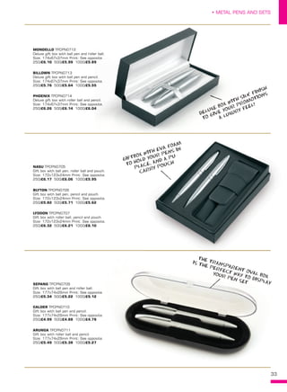 33
• METAL PENS AND SETS
BLYTON TPCPN0706
Gift box with ball pen, pencil and pouch.
Size: 172x123x24mm Print: See opposite.
250/£5.82 500/£5.71 1000/£5.62
LYDDON TPCPN0707
Gift box with roller ball, pencil and pouch.
Size: 172x123x24mm Print: See opposite.
250/£6.32 500/£6.21 1000/£6.10
NASU TPCPN0705
Gift box with ball pen, roller ball and pouch.
Size: 172x123x24mm Print: See opposite.
250/£6.17 500/£6.06 1000/£5.95
BILLOWN TPCPN0713
Deluxe gift box with ball pen and pencil.
Size: 174x67x37mm Print: See opposite.
250/£5.76 500/£5.64 1000/£5.55
PHOENIX TPCPN0714
Deluxe gift box with roller ball and pencil.
Size: 174x67x37mm Print: See opposite.
250/£6.26 500/£6.14 1000/£6.04
MONDELLO TPCPN0712
Deluxe gift box with ball pen and roller ball.
Size: 174x67x37mm Print: See opposite.
250/£6.10 500/£5.99 1000/£5.89
CALDER TPCPN0710
Gift box with ball pen and pencil.
Size: 177x74x29mm Print: See opposite.
250/£4.99 500/£4.88 1000/£4.78
ARUNGA TPCPN0711
Gift box with roller ball and pencil.
Size: 177x74x29mm Print: See opposite.
250/£5.49 500/£5.38 1000/£5.27
SEPANG TPCPN0709
Gift box with ball pen and roller ball.
Size: 177x74x29mm Print: See opposite.
250/£5.34 500/£5.22 1000/£5.12
33
GIFTBOX WITH EVA FOAM
TO HOLD YOUR PENS IN
PLACE, AND A PU
CARRY POUCH
THE TRANSPARENT OVAL BOX
IS THE PERFECT WAY TO DISPLAY
YOUR PEN SET
DELUXE BOX WITH SILK FINISH
TO GIVE YOUR PROMOTIONS
A LUXURY FEEL!
 