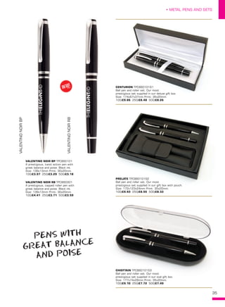 35
• METAL PENS AND SETS
CENTURION TPC860101S1
Ball pen and roller set. Our most
prestigious set supplied in our deluxe gift box.
Size: 174x67x37mm Print: 35x20mm. 
100/£9.86 250/£8.48 500/£8.26
PRELATE TPC860101S2
Ball pen and roller set. Our most
prestigious set supplied in our gift box with pouch.
Size: 172x123x24mm Print: 35x20mm.  
100/£9.93 250/£8.55 500/£8.33
CHIEFTAIN TPC860101S3
Ball pen and roller set. Our most
prestigious set supplied in our oval gift box.
Size: 177x74x29mm Print: 35x20mm. 
100/£9.10 250/£7.72 500/£7.49
VALENTINO NOIR BP TPC860101
A prestigious, twist action pen with
great balance and poise. Black ink.
Size: 139x13mm Print: 30x20mm. 
100/£3.97 250/£3.29 500/£3.18
VALENTINO NOIR RB TPC860301
A prestigious, capped roller pen with
great balance and poise. Black ink.
Size: 139x13mm Print: 30x20mm. 
100/£4.41 250/£3.71 500/£3.59
VALENTINONOIRBP
VALENTINONOIRRB
NEW!
~
PENS WITH
GREAT BALANCE
AND POISE
 