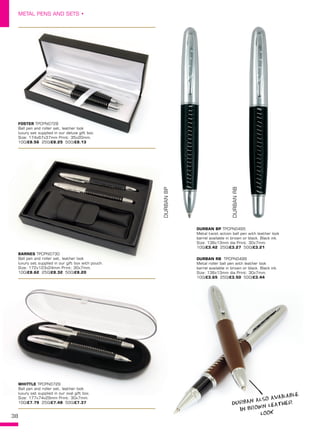 38
METAL PENS AND SETS •
BARNES TPCPN0730
Ball pen and roller set, leather look
luxury set supplied in our gift box with pouch.
Size: 172x123x24mm Print: 30x7mm.
100/£8.62 250/£8.32 500/£8.20
WHITTLE TPCPN0729
Ball pen and roller set, leather look
luxury set supplied in our oval gift box.
Size: 177x74x29mm Print: 30x7mm.
100/£7.79 250/£7.48 500/£7.37
DURBAN BP TPCPN0495
Metal twist action ball pen with leather look
barrel available in brown or black. Black ink.
Size: 136x13mm dia Print: 30x7mm.
100/£3.42 250/£3.27 500/£3.21
DURBANBP
DURBANRB
FOSTER TPCPN0728
Ball pen and roller set, leather look
luxury set supplied in our deluxe gift box.
Size: 174x67x37mm Print: 35x20mm.
100/£8.56 250/£8.25 500/£8.13
DURBAN RB  TPCPN0496
Metal roller ball pen with leather look
barrel available in brown or black. Black ink.
Size: 136x13mm dia Print: 30x7mm.
100/£3.65 250/£3.50 500/£3.44
DURBAN ALSO AVAILABLE
IN BROWN LEATHER
LOOK
 