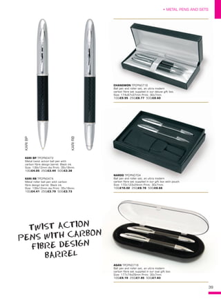 39
• METAL PENS AND SETS
ASAN TPCPN0718
Ball pen and roller set, an ultra modern
carbon fibre set supplied in our oval gift box.
Size: 177x74x29mm Print: 30x7mm.
100/£9.19 250/£7.95 500/£7.83
CHANGWON TPCPN0719
Ball pen and roller set, an ultra modern
carbon fibre set supplied in our deluxe gift box.
Size: 174x67x37mm Print: 30x7mm.
100/£9.95 250/£8.77 500/£8.60
KARIBP
KARIRB
KARI BP TPCPN0473
Metal twist action ball pen with
carbon fibre design barrel. Black ink.
Size: 139x12mm dia Print: 35x18mm.
100/£4.05 250/£3.44 500/£3.38
KARI RB TPCPN0474
Metal roller ball pen with carbon
fibre design barrel. Black ink.
Size: 139x12mm dia Print: 35x18mm.
100/£4.41 250/£3.79 500/£3.73
NARDO TPCPN0704
Ball pen and roller set, an ultra modern
carbon fibre set supplied in our gift box with pouch.
Size: 172x123x24mm Print: 30x7mm.
100/£10.02 250/£8.78 500/£8.66
TWIST ACTION
PENS WITH CARBON
FIBRE DESIGN
BARREL
 