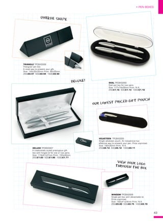 43
• PEN BOXES
DELUXE TPCBX0007
A traditionally styled prestigious gift
box with hinged lid for one or two pens.
Size: 174x67x37mm Print: 150x40mm. 
250/£1.83 500/£1.80 1000/£1.77
TRIANGLE TPCBX0008
Triangular pen box.
A novel way to present your gift.
Size: 145x32x32mm Print: 80x25mm. 
250/£0.97 500/£0.94 1000/£0.92
VELVETEEN  TPCBX0005
Single velveteen pouch. An inexpensive but
effective way to present your pen. Price unprinted.
Size: 160x30mm Print: N-A.
250/£0.14 500/£0.12 1000/£0.11
WINDOW TPCBX0009
Single pen box with detachable lid.
Price unprinted.
Size: 160x41x24mm Print: N-A. 
250/£0.80 500/£0.75 1000/£0.70
OVAL TPCBX0290
Oval pen box for two pens.
Size: 177x74x29mm Print: N-A. 
250/£1.16 500/£1.13 1000/£1.10
our lowest priced gift pouch
DELUXE!
uNIQUE SHAPE
view your logothrough the box
 