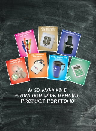 ALSO AVAILABLE
FROM OUR WIDE RANGING
PRODUCT PORTFOLIO
writing instruments
and boxes
tech, audio and visual
ofﬁce accessories
and stress toys
keyrings and
executive gifts
Ec
eco products
Ec
mugs, outdoor and
practicalpractical
bags, conference
and diaries
eco products
keyrings and
executive gifts
 