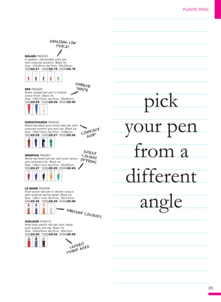 05
PLASTIC PENS
MALMO PN0035
A capless, retractable stick pen
with coloured accents. Black ink.
Size: 150x8mm dia Print: 50x25mm. 
500/£0.21 1000/£0.19 2500/£0.19
SPA PN0026
Bullet shaped ball pen in frosted
colour finish. Black ink.
Size: 136x12mm dia Print: 30x25mm. 
500/£0.29 1000/£0.26 2500/£0.25
LE MANS PN0006
Push action ball pen in vibrant colours
with external spring detail. Black ink.
Size: 139x11mm dia Print: 30x12mm. 
500/£0.45 1000/£0.42 2500/£0.40
ADELAIDE PN0010
Wide body plastic ball pen with metal
push button and clip. Black ink.
Size: 125x25mm dia Print: 30x7mm. 
500/£0.66 1000/£0.62 2500/£0.59
MEMPHIS PN0061
White barrelled ball pen with push action
and coloured trim. Black ink.
Size: 146x11mm dia Print: 40x25mm. 
500/£0.27 1000/£0.25 2500/£0.24
pick
your pen
from a
different
angle
CHRISTCHURCH PN0032
White barrelled push action ball pen with
coloured comfort grip and clip. Black ink.
Size: 140x12mm dia Print: 7x38mm. 
500/£0.29 1000/£0.27 2500/£0.26
AMAZING LOW
PRICE!
COMFORT
GRIP
UNIQUE
SHAPE
VIBRANT COLOURS
GREAT
COLOUROPTIONS
LARGER
PRINT AREA
 