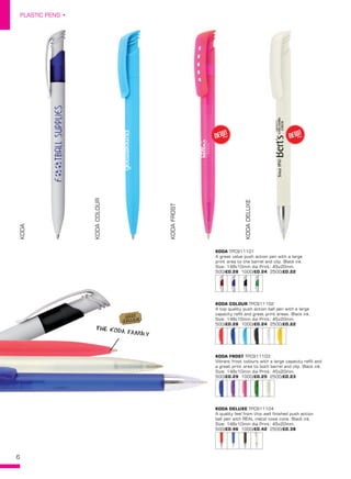 6
PLASTIC PENS •
KODA
KODACOLOUR
KODAFROST
KODADELUXEKODA TPC911101
A great value push action pen with a large
print area to the barrel and clip. Black ink.
Size: 148x10mm dia Print: 45x20mm.
500/£0.28 1000/£0.24 2500/£0.22
KODA COLOUR TPC911102
A top quality push action ball pen with a large
capacity refill and great print areas. Black ink.
Size: 148x10mm dia Print: 45x20mm.
500/£0.28 1000/£0.24 2500/£0.22
KODA FROST TPC911103
Vibrant frost colours with a large capacity refill and
a great print area to both barrel and clip. Black ink.
Size: 148x10mm dia Print: 45x20mm.
500/£0.29 1000/£0.25 2500/£0.23
KODA DELUXE TPC911104
A quality feel from this well finished push action
ball pen with REAL metal nose cone. Black ink.
Size: 148x10mm dia Print: 45x20mm.
500/£0.46 1000/£0.42 2500/£0.38
NEW!
~ NEW!
~
THE KODA FAMILY
BEST
SELLER!
 