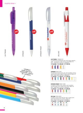 8
PLASTIC PENS •
LINTRANS
STRIKER
STRIKERFROST
ZIGZAGLIN TRANS  TPC820101
A substantial transparent pen with large capacity
refill - unusual for a pen at this price! Black ink.
Size: 143x10mm dia Print: 40x20mm.
500/£0.26 1000/£0.22 2500/£0.20
STRIKER TPC911001
An attractive twist action pen with excellent writing
quality and a large range of colour options! Black ink.
Size: 139x10mm dia Print: 40x20mm.
500/£0.29 1000/£0.27 2500/£0.25
ZIG ZAG TPC910501
A solidly constructed ball pen with a great print
area and striking trim colours. Black ink.
Size: 143x11mm dia Print: 40x20mm.
500/£0.27 1000/£0.23 2500/£0.21
STRIKER FROST TPC911002
A range of vibrant frost colours with excellent
writing quality and a great print area. Black ink.
Size: 139x10mm dia Print: 40x20mm.
500/£0.31 1000/£0.28 2500/£0.26
NEW!
~ NEW!
~ NEW!
~
STRIKER!AVAILABLE IN AFANTASTIC ARRAYOF COLOURS
 