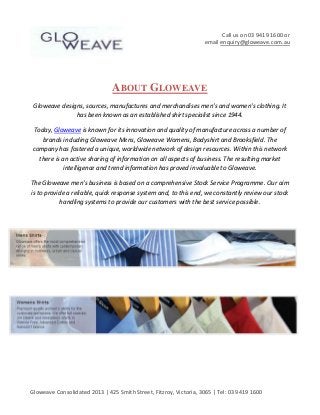 Call us on 03 9419 1600 or
email enquiry@gloweave.com.au

ABOUT GLOWEAVE
Gloweave designs, sources, manufactures and merchandises men's and women's clothing. It
has been known as an established shirt specialist since 1944.
Today, Gloweave is known for its innovation and quality of manufacture across a number of
brands including Gloweave Mens, Gloweave Womens, Bodyshirt and Brooksfield. The
company has fostered a unique, worldwide network of design resources. Within this network
there is an active sharing of information on all aspects of business. The resulting market
intelligence and trend information has proved invaluable to Gloweave.
The Gloweave men's business is based on a comprehensive Stock Service Programme. Our aim
is to provide a reliable, quick response system and, to this end, we constantly review our stock
handling systems to provide our customers with the best service possible.

Gloweave Consolidated 2013 | 425 Smith Street, Fitzroy, Victoria, 3065 | Tel: 03 9419 1600

 