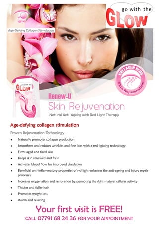 Age-Defying Collagen Stimulation




                                Natural Anti-Ageing with Red Light Therapy

 Age-defying collagen stimulation
 Proven Rejuvenation Technology
     Naturally promotes collagen production
     Smoothens and reduces wrinkles and fine lines with a red lighting technology
     Firms aged and tired skin
     Keeps skin renewed and fresh
     Activates blood flow for improved circulation
     Beneficial anti-inflammatory properties of red light enhances the anti-ageing and injury repair
      processes
     Increases oxygenation and restoration by promoting the skin’s natural cellular activity
     Thicker and fuller hair
     Promotes weight loss
     Warm and relaxing


                   Your first visit is FREE!
            CALL 07791             68 24 36 FOR YOUR APPOINTMENT
 