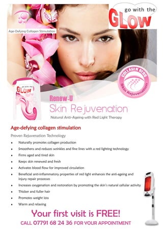 Age-Defying Collagen Stimulation




                                Natural Anti-Ageing with Red Light Therapy

 Age-defying collagen stimulation
 Proven Rejuvenation Technology
     Naturally promotes collagen production
     Smoothens and reduces wrinkles and fine lines with a red lighting technology
     Firms aged and tired skin
     Keeps skin renewed and fresh
     Activates blood flow for improved circulation
     Beneficial anti-inflammatory properties of red light enhances the anti-ageing and
      injury repair processes
     Increases oxygenation and restoration by promoting the skin’s natural cellular activity
     Thicker and fuller hair
     Promotes weight loss
     Warm and relaxing


               Your first visit is FREE!
        CALL 07791           68 24 36 FOR YOUR APPOINTMENT
 