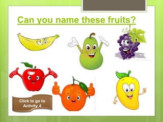 Can you name these fruits?
banana
apple
orange
pear
mango
grapes
Click to go to
Activity 4
 
