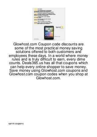 Glowhost.com Coupon code discounts are
    some of the most practical money saving
     solutions offered to both customers and
employees these days. In a world where money
  rules and is truly difficult to earn, every dime
counts. Deals365.us has all that coupons which
 can help every online shopper to save money.
Save money using Glowhost.com coupons and
Glowhost.com coupon codes when you shop at
                  Glowhost.com.




sprint coupons
 