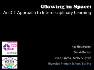 Glowing in Space:
An ICT Approach to Interdisciplinary Learning
Kay Robertson
Sarah Burton
Bruce, Emma , Molly & Sylvie
Riverside Primary School, Stirling
 