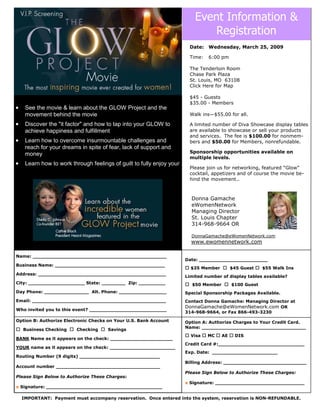 Event Information &
                                                                               Registration
                                                                        Date: Wednesday, March 25, 2009

                                                                        Time:   6:00 pm

                                                                        The Tenderloin Room
                                                                        Chase Park Plaza
                                                                        St. Louis, MO 63108
                                                                        Click Here for Map

                                                                        $45 - Guests
                                                                        $35.00 - Members
•    See the movie & learn about the GLOW Project and the
     movement behind the movie                                          Walk ins—$55.00 for all.

•    Discover the quot;it factorquot; and how to tap into your GLOW to          A limited number of Diva Showcase display tables
                                                                        are available to showcase or sell your products
     achieve happiness and fulfillment
                                                                        and services. The fee is $100.00 for nonmem-
•    Learn how to overcome insurmountable challenges and                bers and $50.00 for Members, nonrefundable.
     reach for your dreams in spite of fear, lack of support and
                                                                        Sponsorship opportunities available on
     money
                                                                        multiple levels.
•    Learn how to work through feelings of guilt to fully enjoy your
                                                                        Please join us for networking, featured “Glow”
                                                                        cocktail, appetizers and of course the movie be-
                                                                        hind the movement..



                                                                         Donna Gamache
                                                                         eWomenNetwork
                                                                         Managing Director
                                                                         St. Louis Chapter
                                                                         314-968-9664 OR

                                                                         DonnaGamache@eWomenNetwork.com
                                                                         www.ewomennetwork.com

Name: _____________________________________________
                                                                       Date: _______________________
Business Name: _____________________________________
                                                                         $35 Member        $45 Guest    $55 Walk Ins
Address: ___________________________________________
                                                                       Limited number of display tables available?
City: ___________________ State: ________ Zip: _________                 $50 Member        $100 Guest
Day Phone: _______________ Alt. Phone: ________________                Special Sponsorship Packages Available.
Email: _____________________________________________                   Contact Donna Gamache: Managing Director at
                                                                       DonnaGamache@eWomenNetwork.com OR
Who invited you to this event? __________________________
                                                                       314-968-9664, or Fax 866-493-3230

Option B: Authorize Electronic Checks on Your U.S. Bank Account        Option A: Authorize Charges to Your Credit Card.
                                                                       Name: ___________________________________
    Business Checking     Checking    Savings
                                                                         Visa   MC    AE    DIS
BANK Name as it appears on the check: _____________________
                                                                       Credit Card #:_____________________________
YOUR name as it appears on the check: ______________________
                                                                       Exp. Date: ______________________
Routing Number (9 digits) ___________________________
                                                                       Billing Address: ____________________________
Account number ___________________________________
                                                                       Please Sign Below to Authorize These Charges:
Please Sign Below to Authorize These Charges:
                                                                       x Signature: ______________________________
x Signature: _______________________________________

    IMPORTANT: Payment must accompany reservation. Once entered into the system, reservation is NON-REFUNDABLE.
 