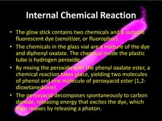 Internal Chemical ReactionThe glow stick contains two chemicals and a suitable fluorescent dye (sensitizer, or fluorophor). The chemicals in the glass vial are a mixture of the dye and diphenyl oxalate. The chemical inside the plastic tube is hydrogen peroxide. By mixing the peroxide with the phenyl oxalate ester, a chemical reaction takes place, yielding two molecules of phenol and one molecule of peroxyacid ester (1,2-dioxetanedione). The peroxyacid decomposes spontaneously to carbon dioxide, releasing energy that excites the dye, which then relaxes by releasing a photon. 