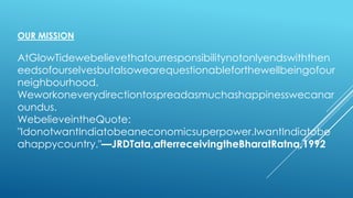 OUR MISSION
AtGlowTidewebelievethatourresponsibilitynotonlyendswiththen
eedsofourselvesbutalsowearequestionableforthewellbeingofour
neighbourhood.
Weworkoneverydirectiontospreadasmuchashappinesswecanar
oundus.
WebelieveintheQuote:
"IdonotwantIndiatobeaneconomicsuperpower.IwantIndiatobe
ahappycountry."—JRDTata,afterreceivingtheBharatRatna,1992
 