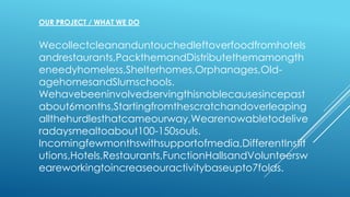 OUR PROJECT / WHAT WE DO
Wecollectcleananduntouchedleftoverfoodfromhotels
andrestaurants,PackthemandDistributethemamongth
eneedyhomeless,Shelterhomes,Orphanages,Old-
agehomesandSlumschools.
Wehavebeeninvolvedservingthisnoblecausesincepast
about6months,Startingfromthescratchandoverleaping
allthehurdlesthatcameourway,Wearenowabletodelive
radaysmealtoabout100-150souls.
Incomingfewmonthswithsupportofmedia,DifferentInstit
utions,Hotels,Restaurants,FunctionHallsandVolunteersw
eareworkingtoincreaseouractivitybaseupto7folds.
 