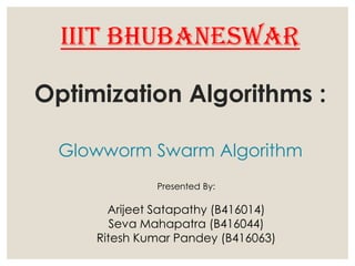 Optimization Algorithms :
Glowworm Swarm Algorithm
Presented By:
Arijeet Satapathy (B416014)
Seva Mahapatra (B416044)
Ritesh Kumar Pandey (B416063)
IIIT BHUBANESWAR
 