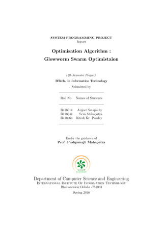 SYSTEM PROGRAMMING PROJECT
Report
Optimisation Algorithm :
Glowworm Swarm Optimistaion
(4th Semester Project)
BTech. in Information Technology
Submitted by
Roll No Names of Students
B416014 Arijeet Satapathy
B416044 Seva Mahapatra
B416063 Ritesh Kr. Pandey
Under the guidance of
Prof. Pushpanajli Mahapatra
Department of Computer Science and Engineering
International Institute Of Information Technology
Bhubaneswar,Odisha -751003
Spring 2018
 