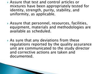    Assure that test and control articles or
    mixtures have been appropriately tested for
    identity, strength, purity, stability, and
    uniformity, as applicable.

   Assure that
    personnel, resources, facilities, equipment, m
    aterials and methodologies are available as
    scheduled.

   As sure that any deviations from these
    regulations reported by the quality assurance
    unit are communicated to the study director
    and corrective actions are taken and
    documented.
 