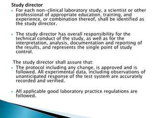 Study director
 For each non-clinical laboratory study, a scientist or other
  professional of appropriate education, training, and
  experience, or combination thereof, shall be identified as
  the study director.

   The study director has overall responsibility for the
    technical conduct of the study, as well as for the
    interpretation, analysis, documentation and reporting of
    the results, and represents the single point of study
    control.

 The study director shall assure that:
 The protocol including any change, is approved and is
  followed. All experimental data, including observations of
  unanticipated response of the test system are accurately
  recorded and verified.

   All applicable good laboratory practice regulations are
    followed.
 